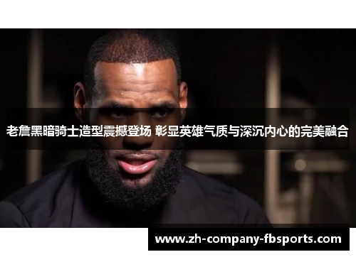 老詹黑暗骑士造型震撼登场 彰显英雄气质与深沉内心的完美融合