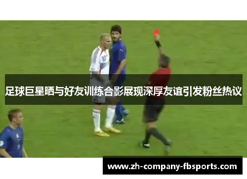 足球巨星晒与好友训练合影展现深厚友谊引发粉丝热议