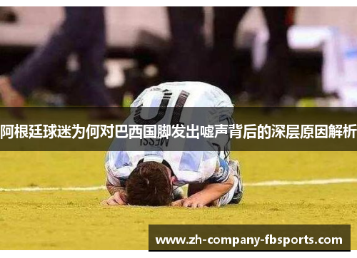 阿根廷球迷为何对巴西国脚发出嘘声背后的深层原因解析 阿根廷球迷为何对巴西国脚发出嘘声背后的深层原因解析