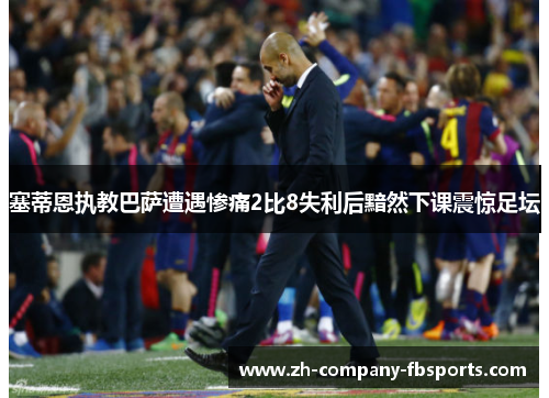 塞蒂恩执教巴萨遭遇惨痛2比8失利后黯然下课震惊足坛