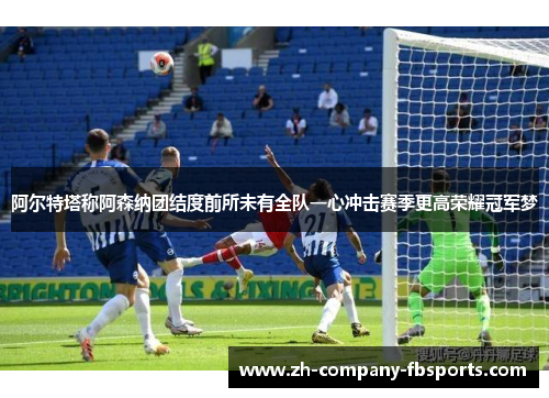 阿尔特塔称阿森纳团结度前所未有全队一心冲击赛季更高荣耀冠军梦