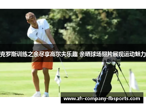克罗斯训练之余尽享高尔夫乐趣 亲晒球场照片展现运动魅力 克罗斯训练之余尽享高尔夫乐趣 亲晒球场照片展现运动魅力